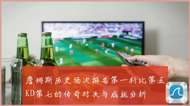 詹姆斯历史场次排名第一科比第五KD第七的传奇对决与成就分析