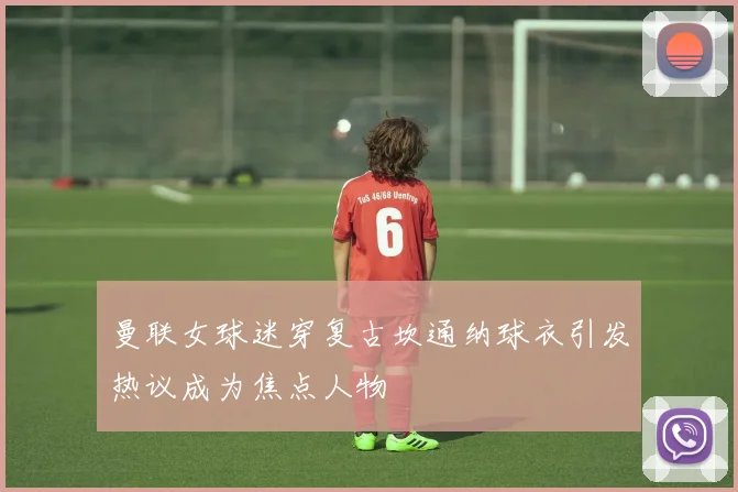 曼联女球迷穿复古坎通纳球衣引发热议成为焦点人物