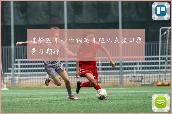 追梦五年心血铺路年轻队友接班愿景与期待