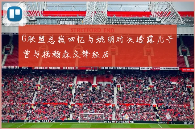 G联盟总裁回忆与姚明对决透露儿子曾与杨瀚森交锋经历