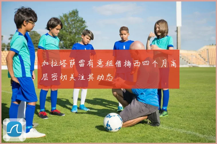 加拉塔萨雷有意租借梅西四个月高层密切关注其动态