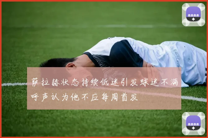 萨拉赫状态持续低迷引发球迷不满呼声认为他不应每周首发