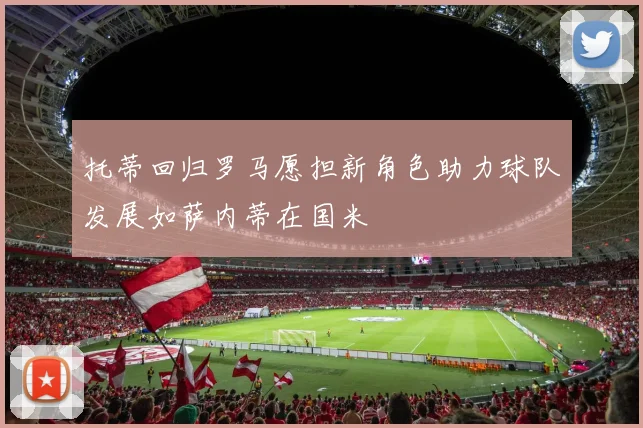 托蒂回归罗马愿担新角色助力球队发展如萨内蒂在国米
