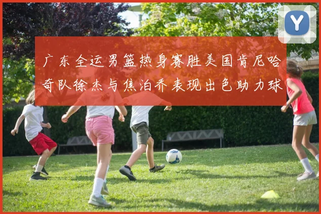 广东全运男篮热身赛胜美国肯尼哈奇队徐杰与焦泊乔表现出色助力球队取胜