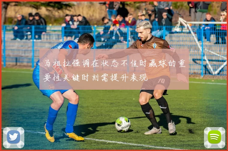 马祖拉强调在状态不佳时赢球的重要性关键时刻需提升表现