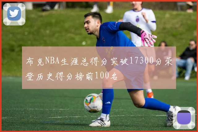 布克NBA生涯总得分突破17300分荣登历史得分榜前100名