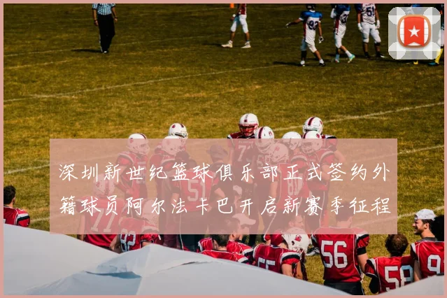 深圳新世纪篮球俱乐部正式签约外籍球员阿尔法卡巴开启新赛季征程