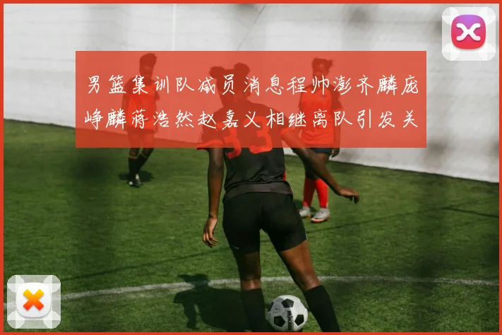 男篮集训队减员消息程帅澎齐麟庞峥麟蒋浩然赵嘉义相继离队引发关注