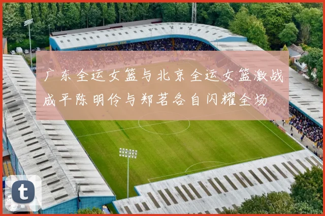 广东全运女篮与北京全运女篮激战成平陈明伶与郑茗各自闪耀全场