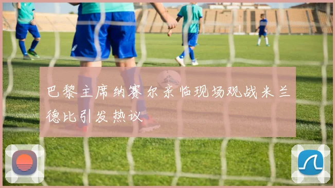 巴黎主席纳赛尔亲临现场观战米兰德比引发热议