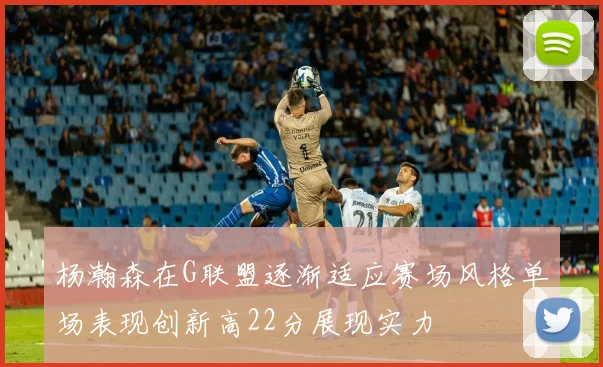 杨瀚森在G联盟逐渐适应赛场风格单场表现创新高22分展现实力