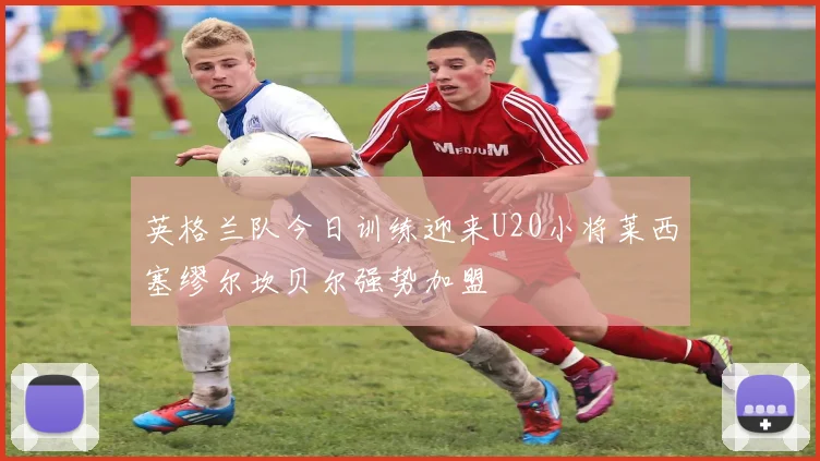 英格兰队今日训练迎来U20小将莱西塞缪尔坎贝尔强势加盟
