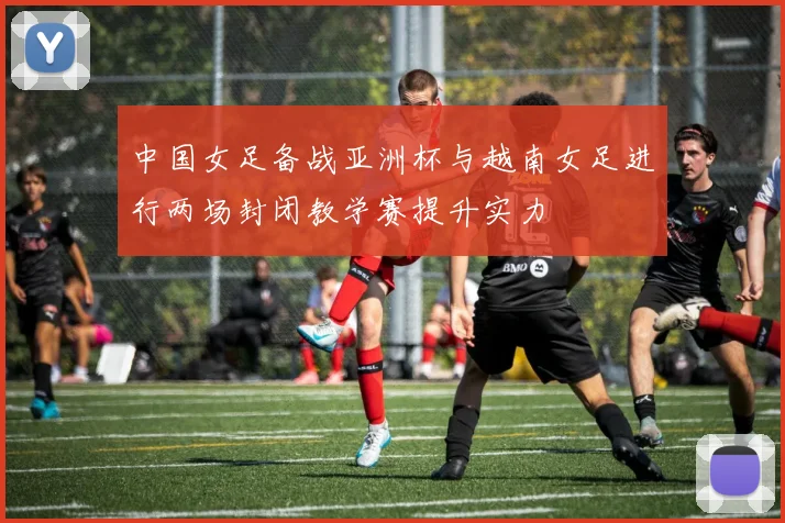 中国女足备战亚洲杯与越南女足进行两场封闭教学赛提升实力