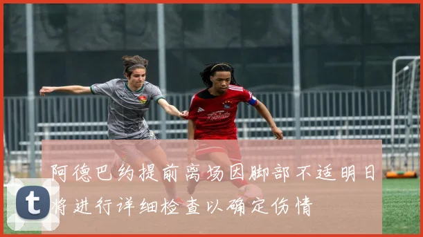 阿德巴约提前离场因脚部不适明日将进行详细检查以确定伤情