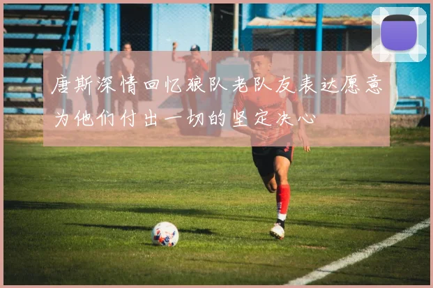 唐斯深情回忆狼队老队友表达愿意为他们付出一切的坚定决心