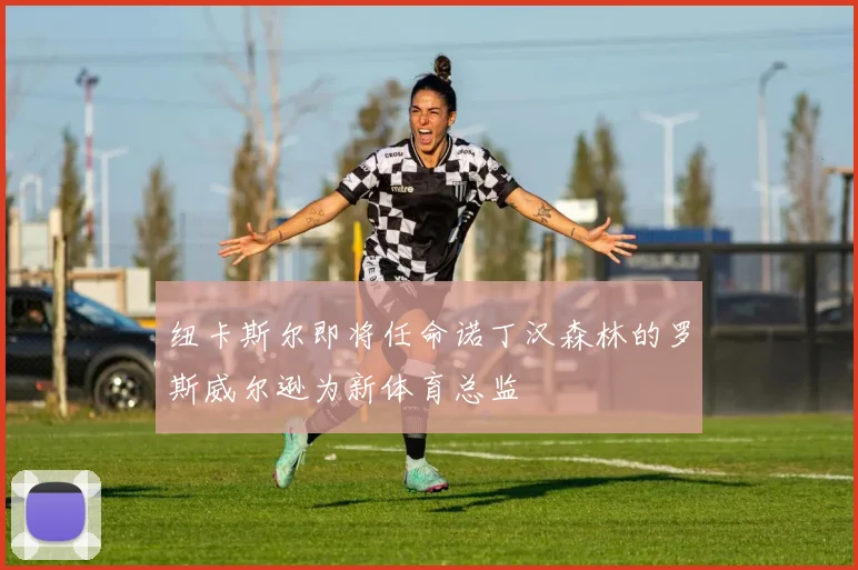 纽卡斯尔即将任命诺丁汉森林的罗斯威尔逊为新体育总监