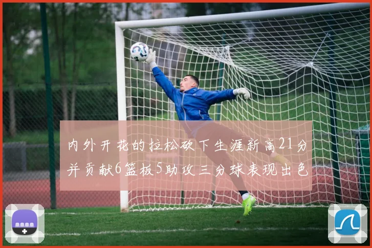 内外开花的拉松砍下生涯新高21分并贡献6篮板5助攻三分球表现出色