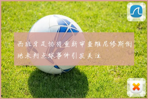 西班牙足协将重新审查维尼修斯倒地未判点球事件引发关注