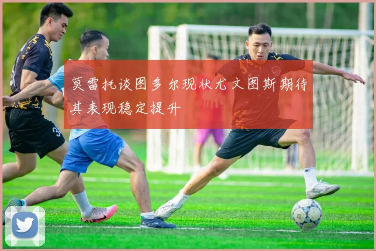 莫雷托谈图多尔现状尤文图斯期待其表现稳定提升