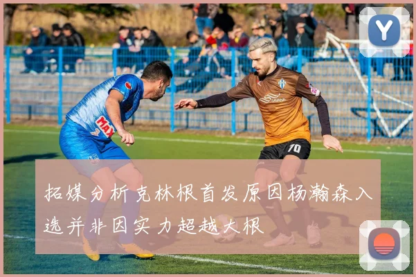 拓媒分析克林根首发原因杨瀚森入选并非因实力超越大根