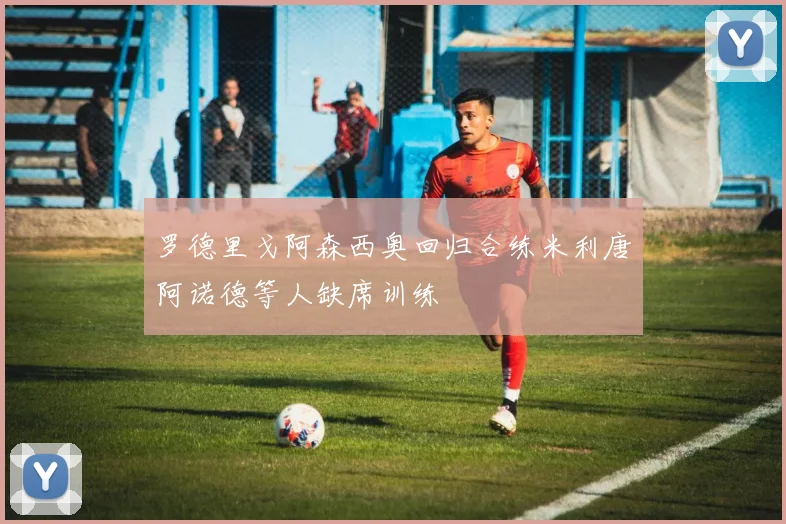 罗德里戈阿森西奥回归合练米利唐阿诺德等人缺席训练