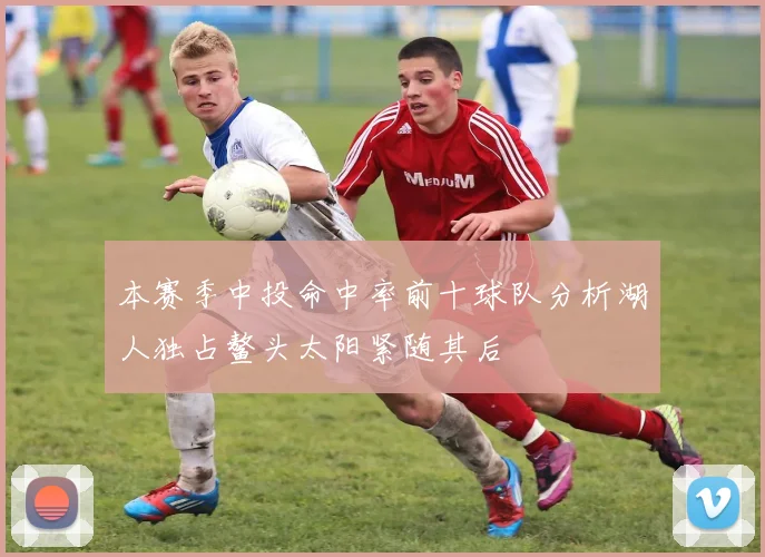 本赛季中投命中率前十球队分析湖人独占鳌头太阳紧随其后