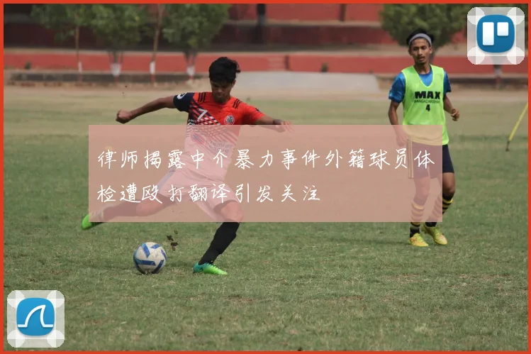 律师揭露中介暴力事件外籍球员体检遭殴打翻译引发关注