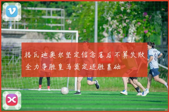 格瓦迪奥尔坚定信念落后不算失败全力争胜皇马奠定连胜基础