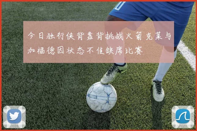 今日独行侠背靠背挑战火箭克莱与加福德因状态不佳缺席比赛