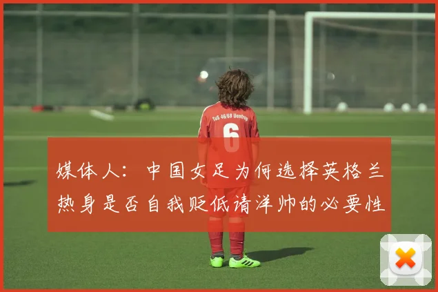 媒体人：中国女足为何选择英格兰热身是否自我贬低请洋帅的必要性何在