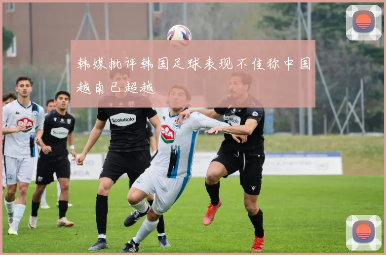 韩媒批评韩国足球表现不佳称中国越南已超越