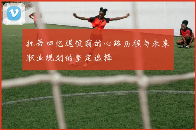 托蒂回忆退役前的心路历程与未来职业规划的坚定选择