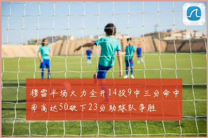 穆雷半场火力全开14投9中三分命中率高达50砍下23分助球队争胜