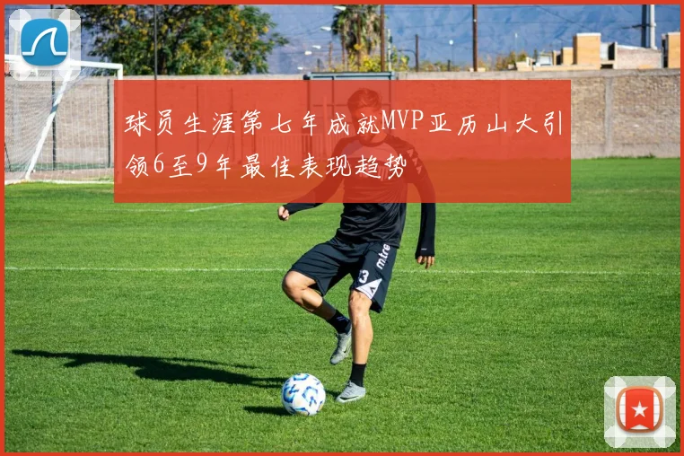 球员生涯第七年成就MVP亚历山大引领6至9年最佳表现趋势