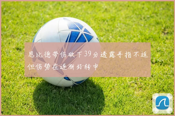 恩比德带伤砍下39分透露手指不适但伤势在逐渐好转中