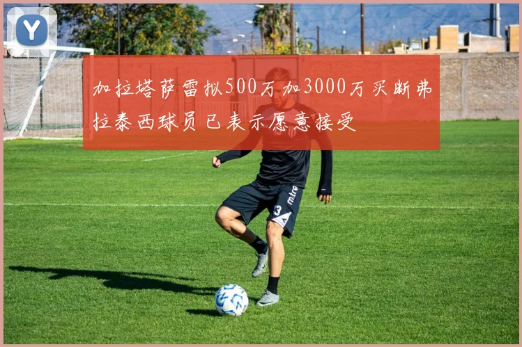 加拉塔萨雷拟500万加3000万买断弗拉泰西球员已表示愿意接受