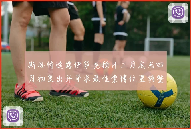 斯洛特透露伊萨克预计三月底或四月初复出并寻求最佳索博位置调整方案