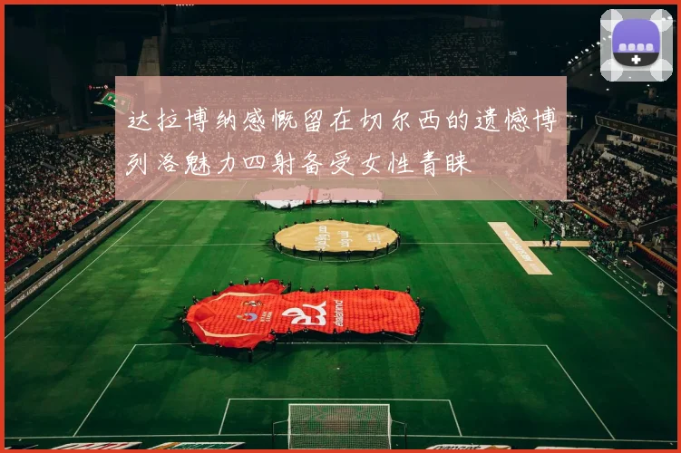 达拉博纳感慨留在切尔西的遗憾博列洛魅力四射备受女性青睐