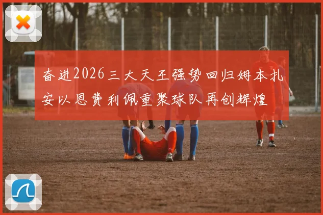 奋进2026三大天王强势回归姆本扎安以恩费利佩重聚球队再创辉煌