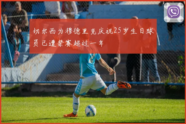 切尔西为穆德里克庆祝25岁生日球员已遭禁赛超过一年