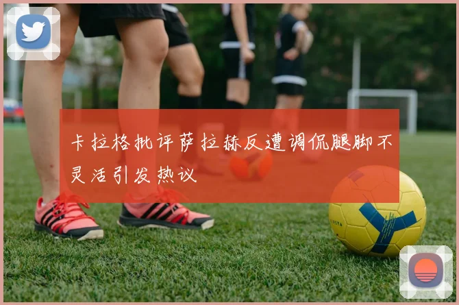 卡拉格批评萨拉赫反遭调侃腿脚不灵活引发热议