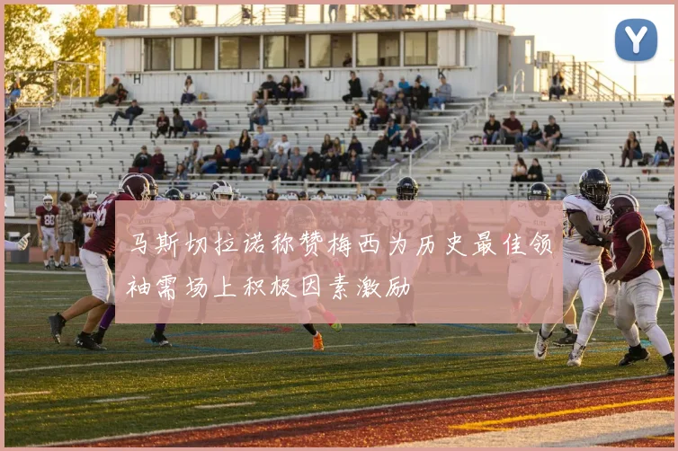 马斯切拉诺称赞梅西为历史最佳领袖需场上积极因素激励