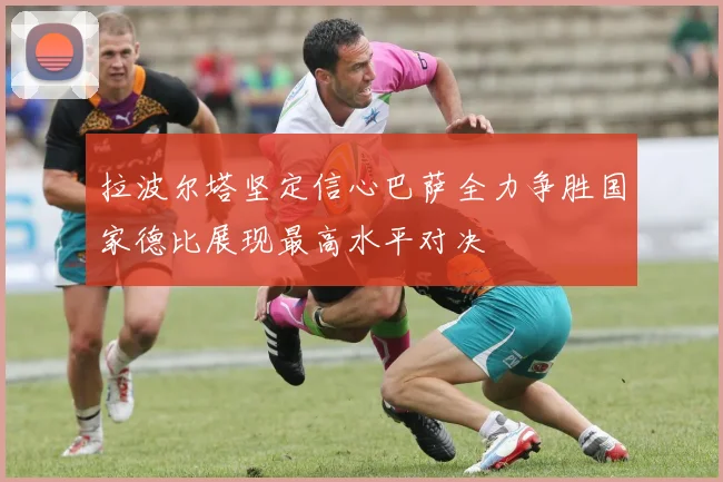 拉波尔塔坚定信心巴萨全力争胜国家德比展现最高水平对决